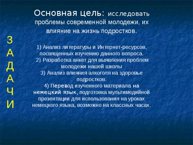 Основная цель:  исследова ть проблемы современной молодежи, их влияние на жизнь подростков .   1) Анализ литературы и Интернет-ресурсов, посвященных изучению данного вопроса.  2 ) Разработка анкет для выявления проблем молодежи нашей школы  3) Анализ влияния алкоголя на здоровье подростков.  4)  П ерев од изученного материала на немецкий язык , подготовка мультимедийной презентации для использования на уроках немецкого языка, возможно на классных часах.    З А Д А Ч И  