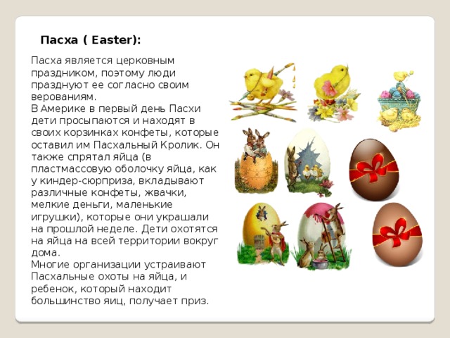 Пасха ( Easter):   Пасха является церковным праздником, поэтому люди празднуют ее согласно своим верованиям. В Америке в первый день Пасхи дети просыпаются и находят в своих корзинках конфеты, которые оставил им Пасхальный Кролик. Он также спрятал яйца (в пластмассовую оболочку яйца, как у киндер-сюрприза, вкладывают различные конфеты, жвачки, мелкие деньги, маленькие игрушки), которые они украшали на прошлой неделе. Дети охотятся на яйца на всей территории вокруг дома.  Многие организации устраивают Пасхальные охоты на яйца, и ребенок, который находит большинство яиц, получает приз. 