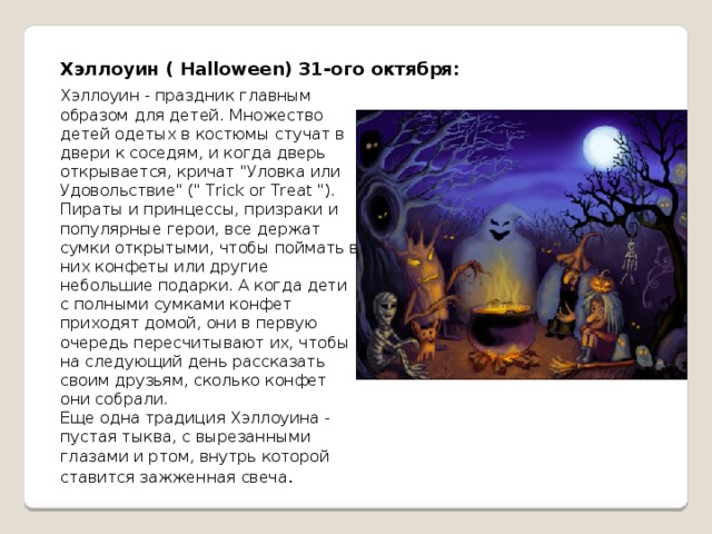 Хэллоуин ( Halloween) 31-ого октября: Хэллоуин - праздник главным образом для детей. Множество детей одетых в костюмы стучат в двери к соседям, и когда дверь открывается, кричат 