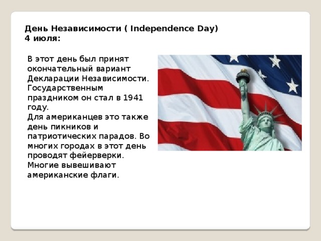 День Независимости ( Independence Day) 4 июля: В этот день был принят окончательный вариант Декларации Независимости. Государственным праздником он стал в 1941 году. Для американцев это также день пикников и патриотических парадов. Во многих городах в этот день проводят фейерверки. Многие вывешивают американские флаги. 