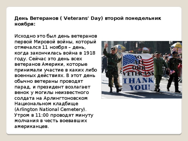 День Ветеранов ( Veterans' Day) второй понедельник ноября: Исходно это был день ветеранов первой Мировой войны, который отмечался 11 ноября – день, когда закончилась война в 1918 году. Сейчас это день всех ветеранов Америки, которые принимали участие в каких либо военных действиях. В этот день обычно ветераны проводят парад, и президент возлагает венок у могилы неизвестного солдата на Арлингтоновском Национальном кладбище (Arlington National Cemetery). Утром в 11:00 проводят минуту молчания в честь воевавших американцев. 