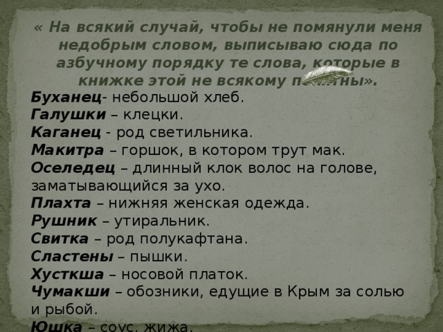 « На всякий случай, чтобы не помянули меня недобрым словом, выписываю сюда по азбучному порядку те слова, которые в книжке этой не всякому понятны». Буханец - небольшой хлеб. Галушки – клецки. Каганец - род светильника. Макитра – горшок, в котором трут мак. Оселедец – длинный клок волос на голове, заматывающийся за ухо. Плахта – нижняя женская одежда. Рушник – утиральник. Свитка – род полукафтана. Сластены – пышки. Хусткша – носовой платок. Чумакши – обозники, едущие в Крым за солью и рыбой. Юшка – соус, жижа. 