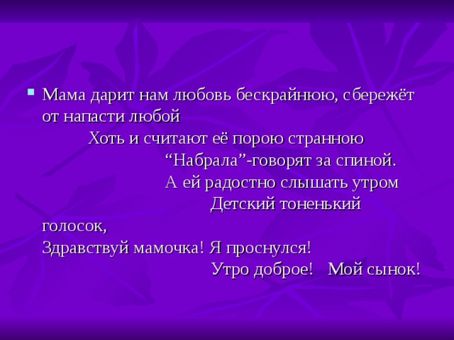 Мама дарит нам любовь бескрайнюю, сбережёт от напасти любой Хоть и считают её порою странною “ Набрала ” -говорят за спиной. А ей радостно слышать утром Детский тоненький голосок, Здравствуй мамочка! Я проснулся! Утро доброе! Мой сынок! 