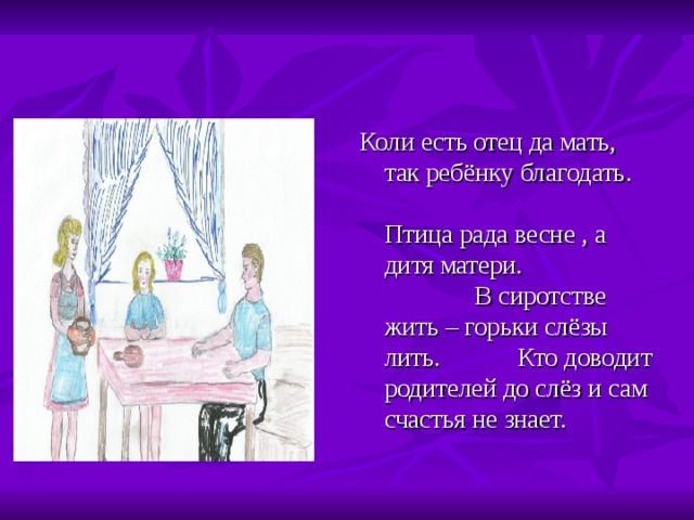 Коли есть отец да мать, так ребёнку благодать. Птица рада весне , а дитя матери. В сиротстве жить – горьки слёзы лить. Кто доводит родителей до слёз и сам счастья не знает. 