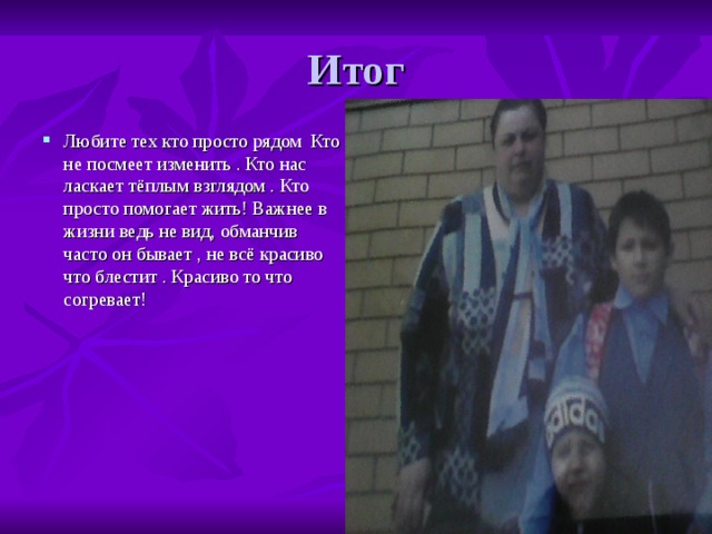Любите тех кто просто рядом Кто не посмеет изменить . Кто нас ласкает тёплым взглядом . Кто просто помогает жить! Важнее в жизни ведь не вид, обманчив часто он бывает , не всё красиво что блестит . Красиво то что согревает! 
