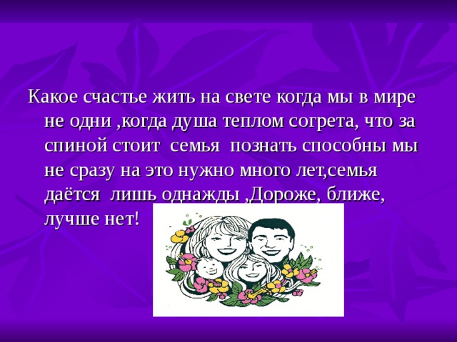 Какое счастье жить на свете когда мы в мире не одни ,когда душа теплом согрета, что за спиной стоит семья познать способны мы не сразу на это нужно много лет,семья даётся лишь однажды ,Дороже, ближе, лучше нет! 