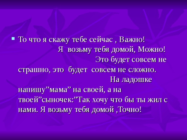 То что я скажу тебе сейчас , Важно! Я возьму тебя домой, Можно! Это будет совсем не страшно, это будет совсем не сложно. На ладошке напишу ” мама ” на своей, а на твоей ” сыночек :” Так хочу что бы ты жил с нами. Я возьму тебя домой ,Точно! 