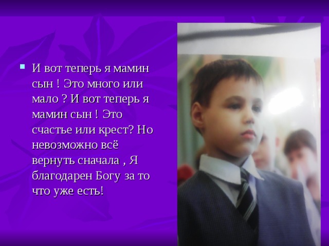 И вот теперь я мамин сын ! Это много или мало ? И вот теперь я мамин сын ! Это счастье или крест ? Но невозможно всё вернуть сначала , Я благодарен Богу за то что уже есть! 