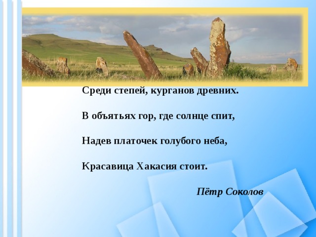 Среди степей, курганов древних. В объятьях гор, где солнце спит, Надев платочек голубого неба, Красавица Хакасия стоит. Пётр Соколов 