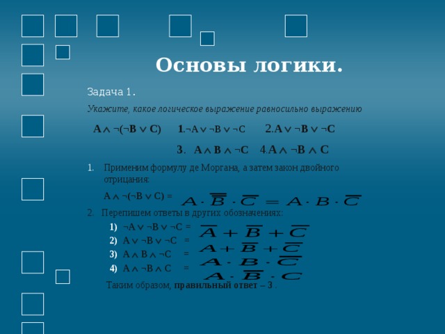  Основы логики. Задача 1. Укажите, какое логическое выражение равносильно выражению  A  ¬(¬B  C) 1 . ¬A  ¬B  ¬C  2. A  ¬B  ¬C  3 . A  B  ¬C  4 . A  ¬B  C  Применим формулу де Моргана, а затем закон двойного отрицания:  A  ¬(¬B  C) = 2. Перепишем ответы в других обозначениях: ¬A  ¬B  ¬C =  A  ¬B  ¬C =  A  B  ¬C =  A  ¬B  C =  ¬A  ¬B  ¬C =  A  ¬B  ¬C =  A  B  ¬C =  A  ¬B  C =   Таким образом, правильный ответ – 3 . 