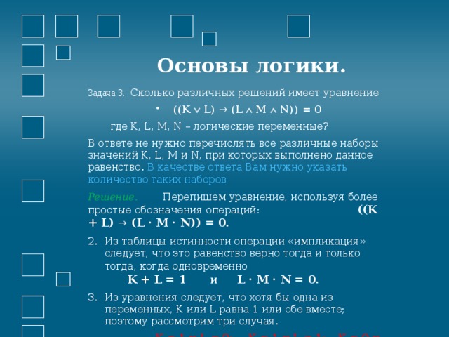  Основы логики. Задача 3. Сколько различных решений имеет уравнение ((K  L) → (L  M  N)) = 0  где K, L, M, N – логические переменные? В ответе не нужно перечислять все различные наборы значений K, L, M и N, при которых выполнено данное равенство. В качестве ответа Вам нужно указать количество таких наборов Решение. Перепишем уравнение, используя более простые обозначения операций:      ((K + L) → (L · M · N)) = 0. Из таблицы истинности операции «импликация» следует, что это равенство верно тогда и только тогда, когда одновременно     K + L = 1 и L · M · N = 0. Из уравнения следует, что хотя бы одна из переменных, K или L равна 1 или обе вместе; поэтому рассмотрим три случая.    K = 1 и L = 0;  K = 1 и L = 1;  K = 0 и L = 1. 