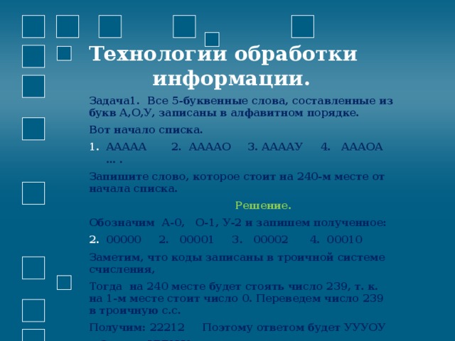 Технологии обработки  информации.   Задача1. Все 5-буквенные слова, составленные из букв А,О,У, записаны в алфавитном порядке. Вот начало списка. ААААА 2. ААААО 3. ААААУ 4. АААОА … . Запишите слово, которое стоит на 240-м месте от начала списка.  Решение.    Обозначим А-0, О-1, У-2 и запишем полученное: 00000 2. 00001 3. 00002 4. 00010 Заметим, что коды записаны в троичной системе счисления, Тогда на 240 месте будет стоять число 239, т. к. на 1-м месте стоит число 0. Переведем число 239 в троичную с.с. Получим: 22212 Поэтому ответом будет УУУОУ  Ответ: УУУОУ.  