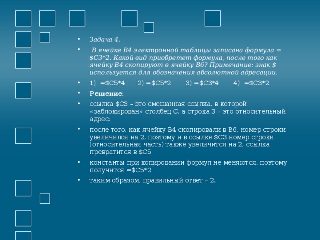 Задача 4.  В ячейке B4 электронной таблицы записана формула = $C3*2. Какой вид приобретет формула, после того как ячейку B4 скопируют в ячейку B6? Примечание: знак $ используется для обозначения абсолютной адресации. 1) =$C5*4  2) =$C5*2  3) =$C3*4  4) =$C3*2 Решение: ссылка $C3 – это смешанная ссылка, в которой «заблокирован» столбец C, а строка 3 – это относительный адрес; после того, как ячейку B4 скопировали в B6, номер строки увеличился на 2, поэтому и в ссылке $C3 номер строки (относительная часть) также увеличится на 2, ссылка превратится в $C5 константы при копировании формул не меняются, поэтому получится =$C5*2 таким образом, правильный ответ – 2.  