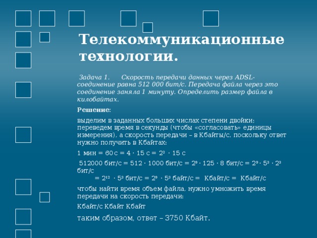 Телекоммуникационные технологии.    Задача 1. Скорость передачи данных через ADSL-соединение равна 512 000 бит/c. Передача файла через это соединение заняла 1 минуту. Определить размер файла в килобайтах. Решение: выделим в заданных больших числах степени двойки; переведем время в секунды (чтобы «согласовать» единицы измерения), а скорость передачи – в Кбайты/с, поскольку ответ нужно получить в Кбайтах: 1 мин = 60   с = 4 · 15 с = 2 2 · 15 с  512000 бит/c = 512 · 1000 бит/с = 2 9 · 125 · 8 бит/с = 2 9 · 5 3 · 2 3 бит/с  = 2 12   · 5 3 бит/с = 2 9   · 5 3 байт/с = Кбайт/с = Кбайт/с чтобы найти время объем файла, нужно умножить время передачи на скорость передачи: Кбайт/с Кбайт Кбайт таким образом, ответ – 3750 Кбайт. 