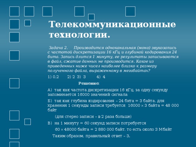 Телекоммуникационные технологии.    Задача 2. Производится одноканальная (моно) звукозапись с частотой дискретизации 16 кГц и глубиной кодирования 24 бита. Запись длится 1 минуту, ее результаты записываются в файл, сжатие данных не производится. Какое из приведенных ниже чисел наиболее близко к размеру полученного файла, выраженному в мегабайтах? 1) 0,2  2) 2  3) 3   4) 4  Решение: А) так как частота дискретизации 16 кГц, за одну секунду запоминается 16000 значений сигнала Б) так как глубина кодирования – 24 бита = 3 байта, для хранения 1 секунды записи требуется 16000  3 байта = 48 000 байт  (для стерео записи – в 2 раза больше) В) на 1 минуту = 60 секунд записи потребуется  60  48000 байта = 2 880 000 байт, то есть около 3 Мбайт  Таким образом, правильный ответ – 3. 