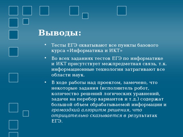 Выводы: Тесты ЕГЭ охватывают все пункты базового курса «Информатика и ИКТ» Во всех заданиях тестов ЕГЭ по информатике и ИКТ присутствует межпредметная связь, т.к. информационные технологии затрагивают все области наук. В ходе работы над проектом, замечено, что некоторые задания (исполнитель робот, количество решений логических уравнений, задачи на перебор вариантов и т.д.) содержат большой объем обрабатываемой информации и громоздкий алгоритм решения, что отрицательно сказывается в резу льтатах ЕГЭ. 