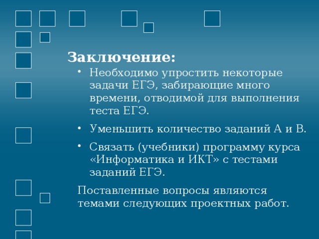 Заключение: Необходимо упростить некоторые задачи ЕГЭ, забирающие много времени, отводимой для выполнения теста ЕГЭ. Уменьшить количество заданий А и В. Связать (учебники) программу курса «Информатика и ИКТ» с тестами заданий ЕГЭ. Поставленные вопросы являются темами следующих проектных работ. 