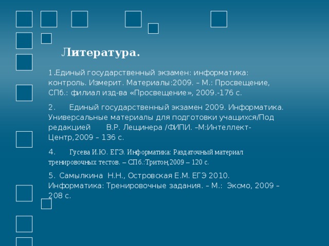 Литература. 1. Единый государственный экзамен: информатика: контроль. Измерит. Материалы:2009. – М.: Просвещение, СПб.: филиал изд-ва «Просвещение», 2009.-176 с. 2. Единый государственный экзамен 2009. Информатика. Универсальные материалы для подготовки учащихся/Под редакцией В.Р. Лещинера /ФИПИ. –М:Интеллект-Центр,2009 – 136 с. 4. Гусева И.Ю. ЕГЭ. Информатика: Раздаточный материал тренировочных тестов. – СПб.:Тритон,2009 – 120 с. 5.  Самылкина Н.Н., Островская Е.М. ЕГЭ 2010. Информатика: Тренировочные задания. – М.: Эксмо, 2009 – 208 с. 