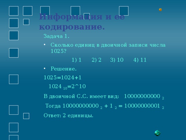 Информация и ее кодирование.   Задача 1. Сколько единиц в двоичной записи числа 1025?  1) 1 2) 2 3) 10 4) 11 Решение. 1025=1024+1  1024 10 =2^10 В двоичной С.С. имеет вид: 10000000000 2   Тогда 10000000000 2 + 1 2 = 10000000001 2 Ответ: 2 единицы. 