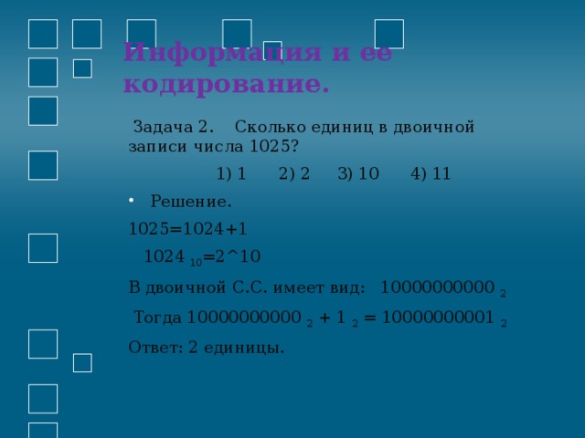 Информация и ее кодирование.    Задача 2. Сколько единиц в двоичной записи числа 1025?  1) 1 2) 2 3) 10 4) 11 Решение. 1025=1024+1  1024 10 =2^10 В двоичной С.С. имеет вид: 10000000000 2   Тогда 10000000000 2 + 1 2 = 10000000001 2 Ответ: 2 единицы. 