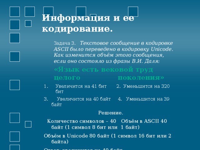 Информация и ее кодирование.   Задача 3.  Текстовое сообщение в кодировке ASCII было переведено в кодировку Unicode. Как изменится объём этого сообщения, если оно состояло из фразы В.И. Даля: «Язык есть вековой труд целого поколения» Увеличится на 41 бит 2. Уменьшится на 320 бит  Увеличится на 40 байт 4. Уменьшится на 39 байт  Решение.  Количество символов – 40 Объём в ASCII 40 байт (1 символ 8 бит или 1 байт) Объём в Unicode 80 байт (1 символ 16 бит или 2 байта) Ответ: увеличится на 40 байт 