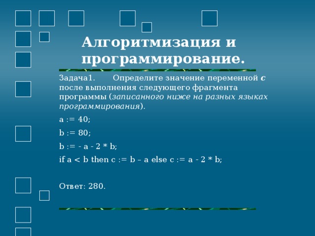 Задача1. Определите значение переменной c после выполнения следующего фрагмента программы ( записанного ниже на разных языках программирования ). a := 40; b := 80; b := - a - 2 * b; if a Ответ: 280.     Алгоритмизация и программирование.    