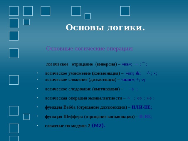  Основы логики. Основные логические операции: логическое отрицание (инверсия) – « не »; ¬ ; ¯ ;  логическое умножение (конъюнкция) – « и »; & ;  ^ ; • ;  логическое сложение (дизъюнкция) – « или »; + ;  ;  логическое следование (импликация) –     логическая операция эквивалентности – ~ ;   ;   ;  функция Вебба (отрицание дизъюнкции) – ИЛИ-НЕ ;  функция Шеффера (отрицание конъюнкции) – И-НЕ ;  сложение по модулю 2 (М2). 