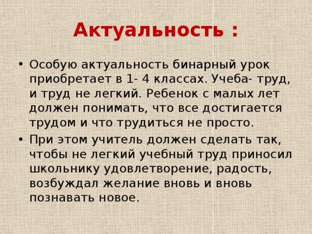 Актуальность : Особую актуальность бинарный урок приобретает в 1- 4 классах. Учеба- труд, и труд не легкий. Ребенок с малых лет должен понимать, что все достигается трудом и что трудиться не просто. При этом учитель должен сделать так, чтобы не легкий учебный труд приносил школьнику удовлетворение, радость, возбуждал желание вновь и вновь познавать новое . 