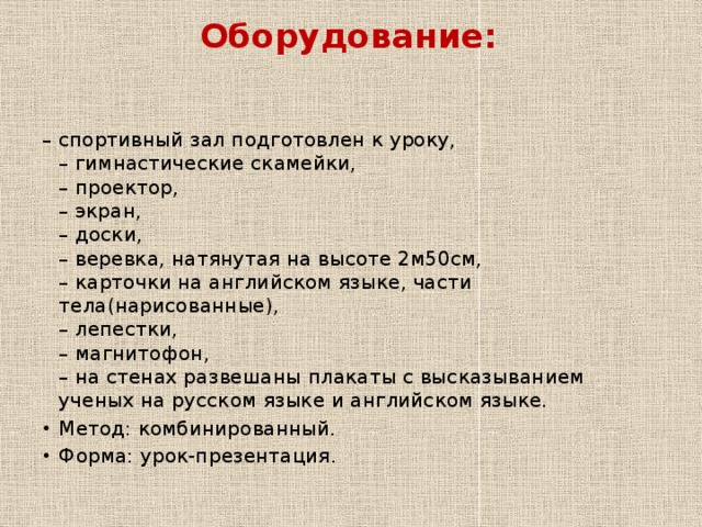 Оборудование:   – спортивный зал подготовлен к уроку,  – гимнастические скамейки,  – проектор,  – экран,  – доски,  – веревка, натянутая на высоте 2м50см,  – карточки на английском языке, части тела(нарисованные),  – лепестки,  – магнитофон,  – на стенах развешаны плакаты с высказыванием ученых на русском языке и английском языке. Метод: комбинированный. Форма: урок-презентация. 