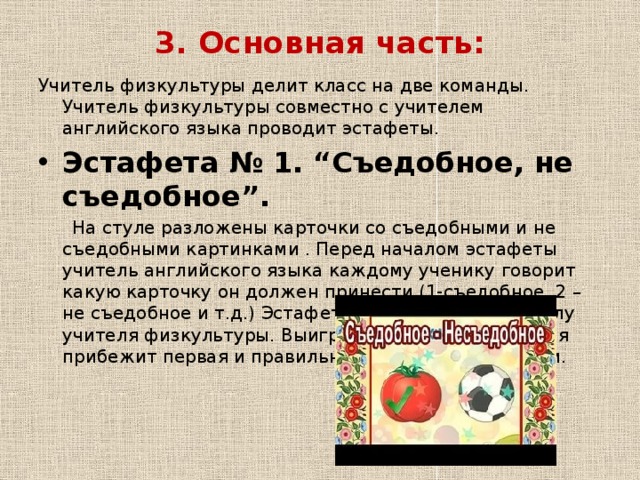 3. Основная часть:   Учитель физкультуры делит класс на две команды. Учитель физкультуры совместно с учителем английского языка проводит эстафеты. Эстафета № 1.   “Съедобное, не съедобное”.  На стуле разложены карточки со съедобными и не съедобными картинками . Перед началом эстафеты учитель английского языка каждому ученику говорит какую карточку он должен принести (1-съедобное, 2 – не съедобное и т.д.) Эстафета начинается по сигналу учителя физкультуры. Выигрывает команда, которая прибежит первая и правильно соберет все карточки.  