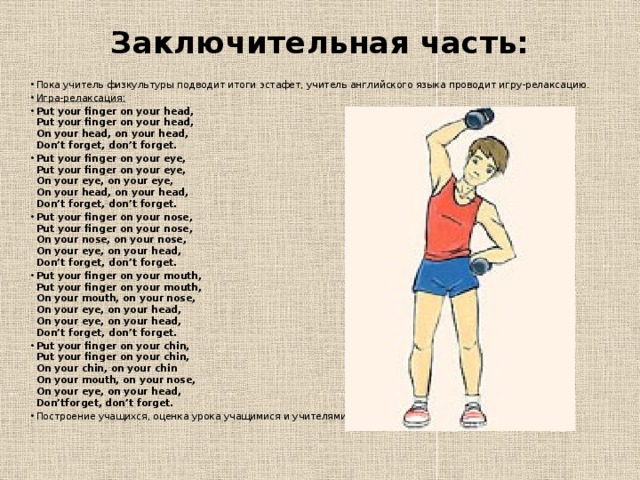 Заключительная часть:   Пока учитель физкультуры подводит итоги эстафет, учитель английского языка проводит игру-релаксацию. Игра-релаксация: Put your finger on your head,  Put your finger on your head,  On your head, on your head,  Don’t forget, don’t forget. Put your finger on your eye,  Put your finger on your eye,  On your eye, on your eye,  On your head, on your head,  Don’t forget, don’t forget. Put your finger on your nose,  Put your finger on your nose,  On your nose, on your nose,  On your eye, on your head,  Don’t forget, don’t forget. Put your finger on your mouth,  Put your finger on your mouth,  On your mouth, on your nose,  On your eye, on your head,  On your eye, on your head,  Don’t forget, don’t forget. Put your finger on your chin,  Put your finger on your chin,  On your chin, on your chin  On your mouth, on your nose,  On your eye, on your head,  Don’tforget, don’t forget. Построение учащихся, оценка урока учащимися и учителями. Организованный уход.   