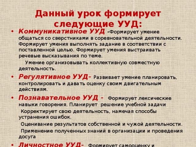 Данный урок формирует следующие УУД: Коммуникативное УУД - Формирует умение общаться со сверстниками в соревновательной деятельности. Формирует умения выполнять задание в соответствии с поставленной целью. Формирует умения выстраивать речевые высказывания по теме.  Умение организовывать коллективную совместную деятельность. Регулятивное УУД- Развивает умение планировать, контролировать и давать оценку своим двигательным действиям. Познавательное УУД -  Формирует лексические навыки говорения. Планирует решение учебной задачи  Корректирует свою деятельность, намечая способы устранения ошибок.  Оценивание результатов собственной и чужой деятельности.  Применение полученных знаний в организации и проведения досуга Личностное УУД-  Формирует самооценку и личностное самоопределение к видам деятельности  .  Формирует умение проявлять дисциплинированность, трудолюбие и упорство в достижении поставленной цели  . 