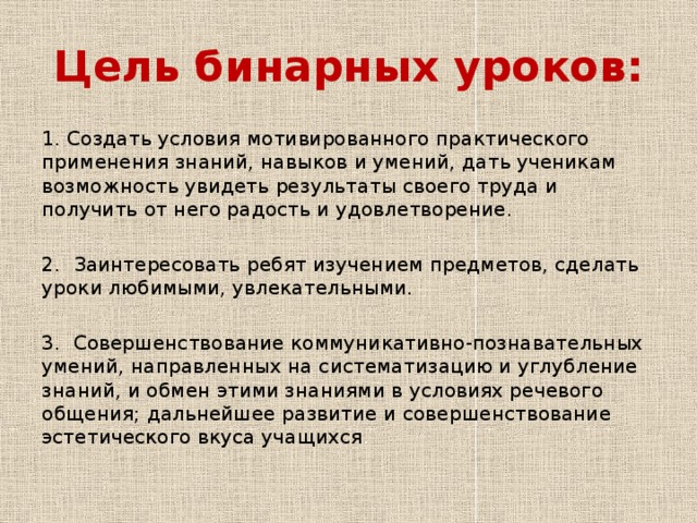Цель бинарных уроков: 1. Создать условия мотивированного практического применения знаний, навыков и умений, дать ученикам возможность увидеть результаты своего труда и получить от него радость и удовлетворение. 2. Заинтересовать ребят изучением предметов, сделать уроки любимыми, увлекательными. 3. Совершенствование коммуникативно-познавательных умений, направленных на систематизацию и углубление знаний, и обмен этими знаниями в условиях речевого общения; дальнейшее развитие и совершенствование эстетического вкуса учащихся . 