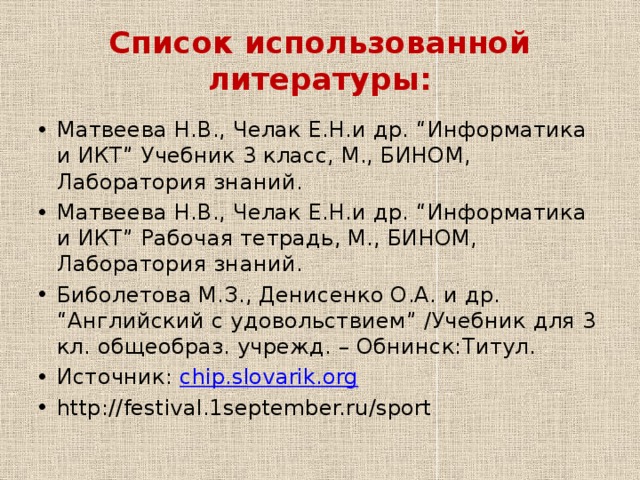 Список использованной литературы: Матвеева Н.В., Челак Е.Н.и др. “Информатика и ИКТ” Учебник 3 класс, М., БИНОМ, Лаборатория знаний. Матвеева Н.В., Челак Е.Н.и др. “Информатика и ИКТ” Рабочая тетрадь, М., БИНОМ, Лаборатория знаний. Биболетова М.З., Денисенко О.А. и др. “Английский с удовольствием” /Учебник для 3 кл. общеобраз. учрежд. – Обнинск:Титул. Источник:   chip.slovarik.org http://festival.1september.ru/sport 