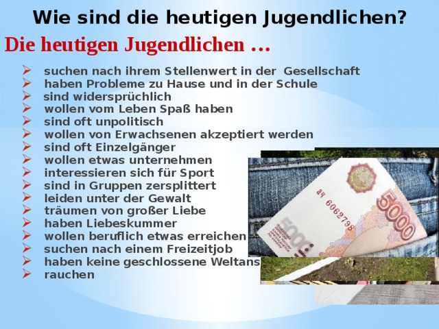    Wie sind die heutigen Jugendlichen?     Die heutigen Jugendlichen …  suchen nach ihrem Stellenwert in der Gesellschaft  haben Probleme zu Hause und in der Schule  sind widersprüchlich  wollen vom Leben Spaß haben  sind oft unpolitisch  wollen von Erwachsenen akzeptiert werden   sind oft Einzelgänger  wollen etwas unternehmen  interessieren sich für Sport  sind in Gruppen zersplittert  leiden unter der Gewalt  träumen von großer Liebe  haben Liebeskummer  wollen beruflich etwas erreichen  suchen nach einem Freizeitjob  haben keine geschlossene Weltanschauung  rauchen   