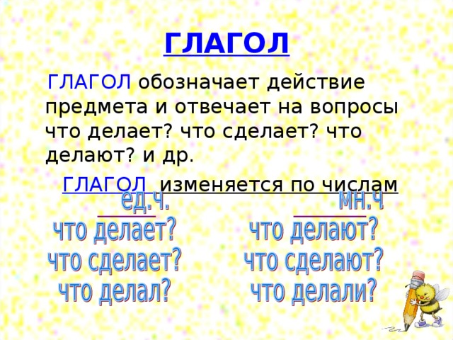 ГЛАГОЛ  ГЛАГОЛ обозначает действие предмета и отвечает на вопросы что делает? что сделает? что делают? и др.  ГЛАГОЛ изменяется по числам 