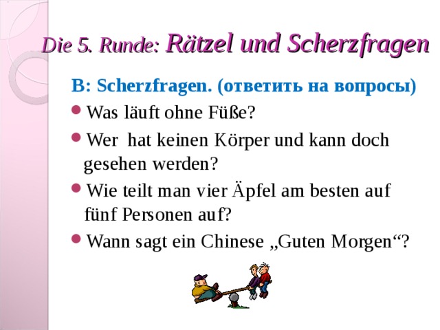 Die 5. Runde: R ӓ tzel und Scherzfragen B : Scherzfragen . (ответить на вопросы) Was läuft ohne Füße? Wer hat keinen Körper und kann doch gesehen werden? Wie teilt man vier Äpfel am besten auf fünf Personen auf? Wann sagt ein Chinese „Guten Morgen“? 