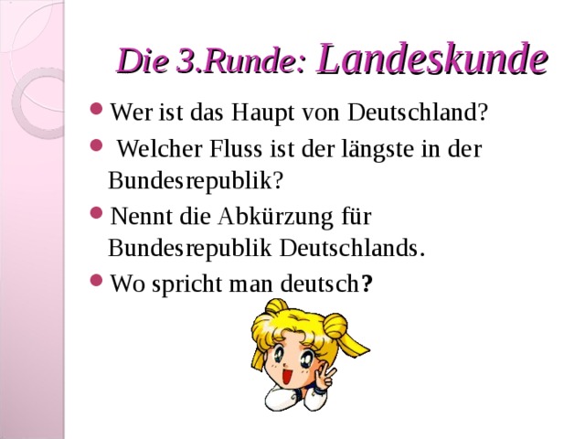 Die 3 .Runde : Landeskunde Wer ist das Haupt von Deutschland?  Welcher Fluss ist der längste in der Bundesrepublik? Nennt die Abkürzung für Bundesrepublik Deutschlands .  Wo spricht man deutsch ?  