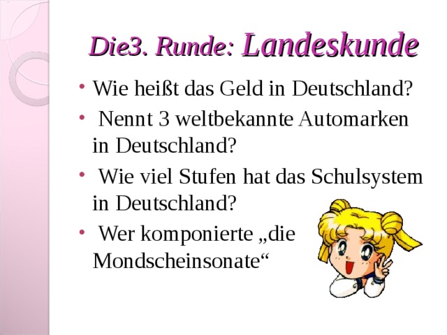 Die 3 . Runde : Landeskunde Wie heißt das Geld in Deutschland?  Nennt 3 weltbekannte Automarken in Deutschland?  Wie viel Stufen hat das Schulsystem in Deutschland?  Wer komponierte „die Mondscheinsonate“ 