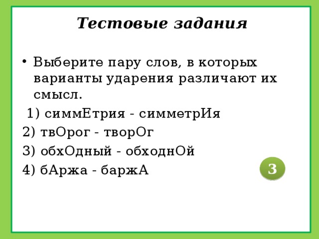 Тестовые задания   Выберите пару слов, в которых варианты ударения различают их смысл.  1) симмЕтрия - симметрИя 2) твОрог - творОг 3) обхОдный - обходнОй 4) бАржа - баржА 3 