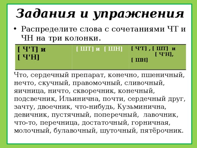 Задания и упражнения Распределите слова с сочетаниями ЧТ и ЧН на три колонки. [ ЧꞌТ] и [ ЧꞌН]  [ ШТ] и [ ШН] [ ЧꞌТ] , [ ШТ] и [ ЧꞌН], [ ШН]  Что, сердечный препарат, конечно, пшеничный, нечто, скучный, правомочный, сливочный, яичница, ничто, скворечник, конечный, подсвечник, Ильинична, почти, сердечный друг, зачту, двоечник, что-нибудь, Кузьминична, девичник, пустячный, поперечный, лавочник, что-то, перечница, достаточный, горничная, молочный, булавочный, шуточный, пятёрочник. 