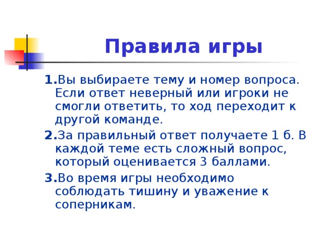 Правила игры 1. Вы выбираете тему и номер вопроса. Если ответ неверный или игроки не смогли ответить, то ход переходит к другой команде. 2. За правильный ответ получаете 1 б. В каждой теме есть сложный вопрос, который оценивается 3 баллами. 3. Во время игры необходимо соблюдать тишину и уважение к соперникам.