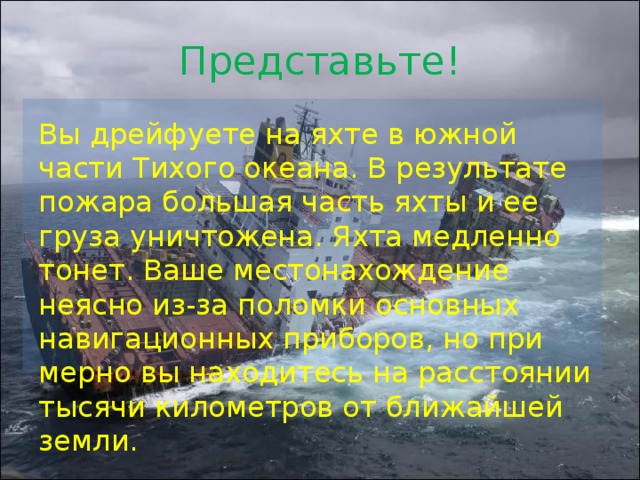 Представьте! Вы дрейфуете на яхте в южной части Тихого океана. В результате пожара большая часть яхты и ее груза уничтожена. Яхта медленно тонет. Ваше местонахождение неясно из-за поломки основных навигационных приборов, но при­мерно вы находитесь на расстоянии тысячи километров от бли­жайшей земли. Представьте себе, что вы дрейфуете на яхте в южной части Тихого океана. В результате пожара большая часть яхты и ее груза уничтожена. Яхта медленно тонет. Ваше местонахождение неясно из-за поломки основных навигационных приборов, но примерно вы находитесь на расстоянии тысячи километров от ближайшей земли.  