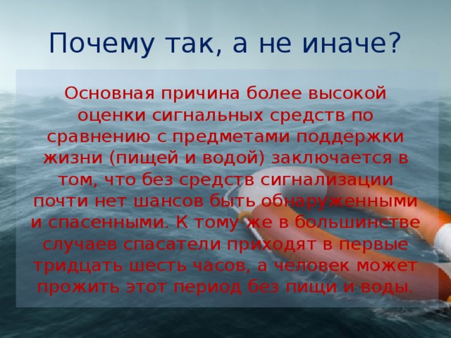 Почему так, а не иначе? Основная причина более высокой оценки сигнальных средств по сравнению с предметами поддержки жизни (пищей и водой) заключается в том, что без средств сигнализации почти нет шан­сов быть обнаруженными и спасенными. К тому же в большин­стве случаев спасатели приходят в первые тридцать шесть часов, а человек может прожить этот период без пищи и воды. 