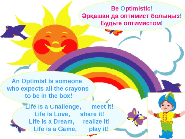 Be O ptimistic ! Әрқашан да оптимист болыңыз !  Будьте оптимистом ! An Optimist is someone who expects all the crayons  to be in the box! Life is a Challenge,  meet it ! Life is Love, share it ! Life is a Dream, realize it !  Life is a Game, play it !  