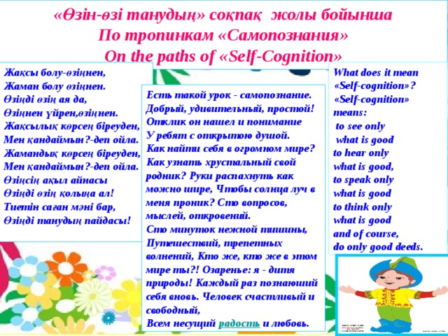 «Өзін-өзі танудың» соқпақ жолы бойынша По тропинкам «Самопознания» On the paths of «Self-Cognition»    What does it mean «Self-cognition» ? « Self - cognition »  means:  to see only   what is good to hear only what is good, to speak only what is good to think only what is good and of course, do only good deeds. Жақсы болу - өзіңнен , Жаман болу өзіңнен . Өзіңді өзің ая да , Өзіңнен үйрен , өзіңнен . Жақсылық көрсең біреуден , Мен қандаймын ?- деп ойла . Жамандық көрсең біреуден , Мен қандаймын ?- деп ойла . Өзіңсің ақыл айнасы Өзіңді өзің қолыңа ал! Тиетін саған мәні бар, Өзіңді танудың пайдасы!  Есть такой урок - самопознание. Добрый, удивительный, простой! Отклик он нашел и понимание У ребят с открытою душой. Как найти себя в огромном мире? Как узнать хрустальный свой родник?  Руки распахнуть как можно шире,  Чтобы солнца луч в меня проник?  Сто вопросов, мыслей, откровений. Сто минуток нежной тишины, Путешествий, трепетных волнений,  Кто же, кто же в этом мире ты?!  Озаренье: я - дитя природы!  Каждый раз познаюший себя вновь.  Человек счастливый и свободный, Всем несущий   радость   и любовь. 