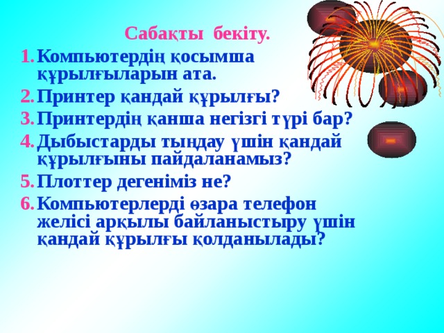  Сабақты бекіту. Компьютердің қосымша құрылғыларын ата. Принтер қандай құрылғы? Принтердің қанша негізгі түрі бар? Дыбыстарды тыңдау үшін қандай құрылғыны пайдаланамыз? Плоттер дегеніміз не? Компьютерлерді өзара телефон желісі арқылы байланыстыру үшін қандай құрылғы қолданылады?   