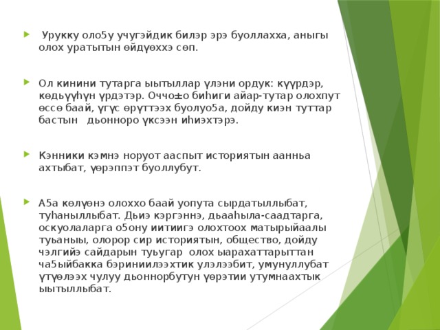  Урукку оло5у учугэйдик билэр эрэ буоллахха, аныгы олох уратытын өйдүөххэ сөп. Ол кинини тутарга ыытыллар үлэни ордук: күүрдэр, көдьүүhүн үрдэтэр. Оччо±о биhиги айар-тутар олохпут өссө баай, үгүс өрүттээх буолуо5а, дойду киэн туттар бастын дьонноро үксээн иhиэхтэрэ. Кэнники кэмнэ норуот ааспыт историятын аанньа ахтыбат, үөрэппэт буоллубут. А5а көлүөнэ олоххо баай уопута сырдатыллыбат, туhаныллыбат. Дьиэ кэргэннэ, дьааhыла-саадтарга, оскуолаларга о5ону иитиигэ олохтоох матырыйаалы туьаныы, олорор сир историятын, общество, дойду чэлгийэ сайдарын туьугар олох ыарахаттарыттан ча5ыйбакка бэриниилээхтик улэлээбит, умунуллубат үтүөлээх чулуу дьоннорбутун үөрэтии утумнаахтык ыытыллыбат. 