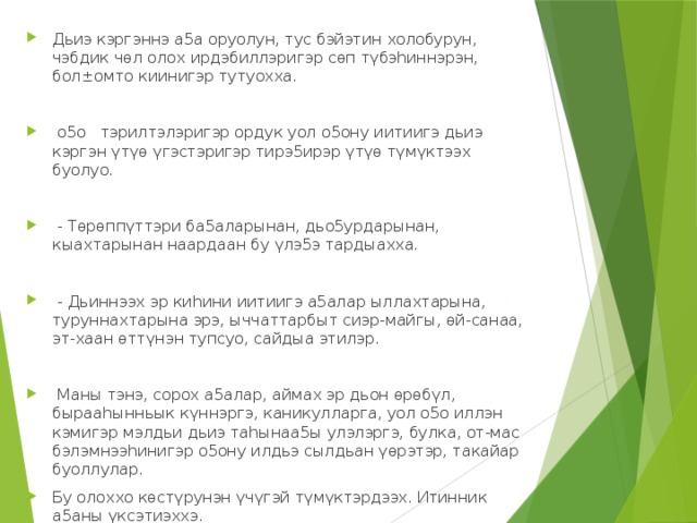 Дьиэ кэргэннэ а5а оруолун, тус бэйэтин холобурун, чэбдик чөл олох ирдэбиллэригэр сөп түбэhиннэрэн, бол±омто киинигэр тутуохха.    о5о тэрилтэлэригэр ордук уол о5ону иитиигэ дьиэ кэргэн үтүө үгэстэригэр тирэ5ирэр үтүө түмүктээх буолуо.    - Төрөппүттэри ба5аларынан, дьо5урдарынан, кыахтарынан наардаан бу үлэ5э тардыахха.    - Дьиннээх эр киhини иитиигэ а5алар ыллахтарына, туруннахтарына эрэ, ыччаттарбыт сиэр-майгы, өй-санаа, эт-хаан өттүнэн тупсуо, сайдыа этилэр.    Маны тэнэ, сорох а5алар, аймах эр дьон өрөбүл, бырааhынньык күннэргэ, каникулларга, уол о5о иллэн кэмигэр мэлдьи дьиэ тahынаа5ы улэлэргэ, булка, от-мас бэлэмнээhинигэр о5ону илдьэ сылдьан үөрэтэр, такайар буоллулар. Бу олоххо көстүрунэн үчүгэй түмүктэрдээх. Итинник а5аны үксэтиэххэ.   