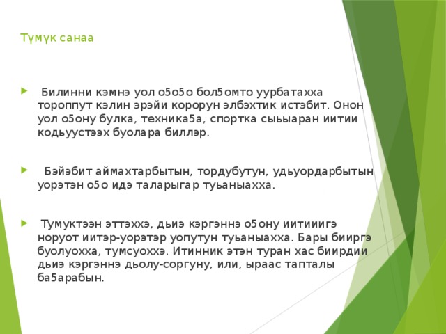 Түмүк санаа      Билинни кэмнэ уол о5о5о бол5омто уурбатахха тороппут кэлин эрэйи корорун элбэхтик истэбит. Онон уол о5ону булка, техника5а, спортка сыьыаран иитии кодьуустээх буолара биллэр.    Бэйэбит аймахтарбытын, тордубутун, удьуордарбытын уорэтэн о5о идэ таларыгар туьаныахха.    Тумуктээн эттэххэ, дьиэ кэргэннэ о5ону иитииигэ норуот иитэр-уорэтэр уопутун туьаныахха. Бары бииргэ буолуохха, тумсуоххэ. Итинник этэн туран хас биирдии дьиэ кэргэннэ дьолу-соргуну, или, ыраас тапталы ба5арабын. 